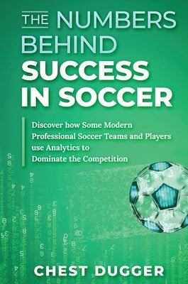 The Numbers Behind Success in Soccer: Discover how Some Modern Professional Soccer Teams and Players Use Analytics to Dominate the Competition by Dugger, Chest