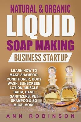 Natural & Organic Liquid Soap Making Business Startup: Learn How to Make Shampoo, Conditioner, Body Wash, Sunscreen Lotion, Muscle Balm, Hand Sanitize by Robinson, Ann