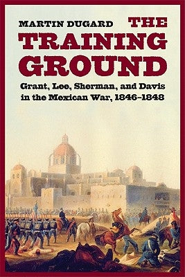 Training Ground: Grant, Lee, Sherman, and Davis in the Mexican War, 1846-1848 by Dugard, Martin