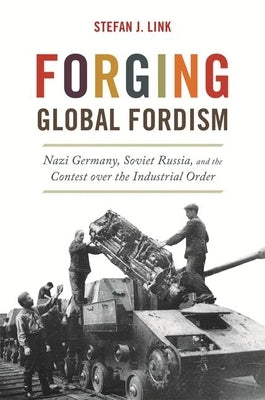 Forging Global Fordism: Nazi Germany, Soviet Russia, and the Contest Over the Industrial Order by Link, Stefan J.