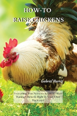 How-To Raise Chickens: Everything You Need to Know to Start Raising Chickens Right in Your Own Backyard by Harris, Gabriel