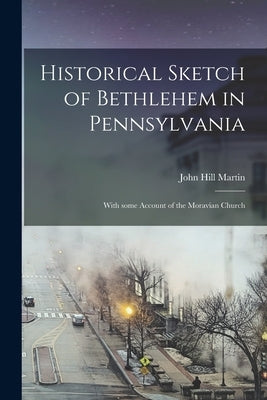 Historical Sketch of Bethlehem in Pennsylvania: With Some Account of the Moravian Church by Martin, John Hill 1823-1906