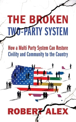 The Broken Two-Party System: How a Multi Party System Can Restore Civility and Community to the Country by Alex, Robert