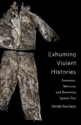 Exhuming Violent Histories: Forensics, Memory, and Rewriting Spain's Past by Iturriaga, Nicole