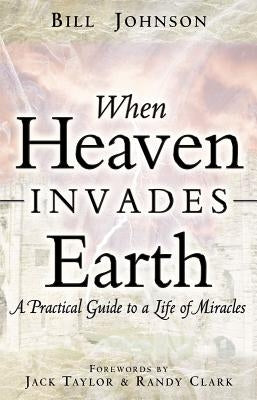 When Heaven Invades Earth: A Practical Guide to a Life of Miracles by Johnson, Bill