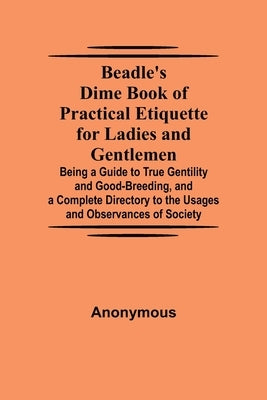 Beadle's Dime Book of Practical Etiquette for Ladies and Gentlemen; Being a Guide to True Gentility and Good-Breeding, and a Complete Directory to the by Anonymous