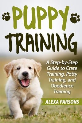 Puppy Training: A Step-By-Step Guide to Crate Training, Potty Training, and Obedience Training by Parsons, Alexa