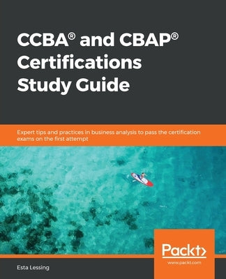 CCBA(R) and CBAP(R) Certifications Study Guide: Expert tips and practices in business analysis to pass the certification exams on the first attempt by Lessing, Esta