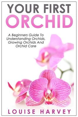 Your First Orchid: A Beginners Guide To Understanding Orchids, Growing Orchids and Orchid Care by Harvey, Louise