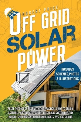 Off-Grid Solar Power: Reset the Cost of Bills With This Practical Guide to Design, Assemble, and Install Your DIY Electrical System for Tiny by Price, Robert