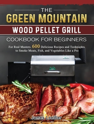 The Green Mountain Wood Pellet Grill Cookbook for Beginners: For Real Masters. 600 Delicious Recipes and Techniques to Smoke Meats, Fish, and Vegetabl by Loeffler, James