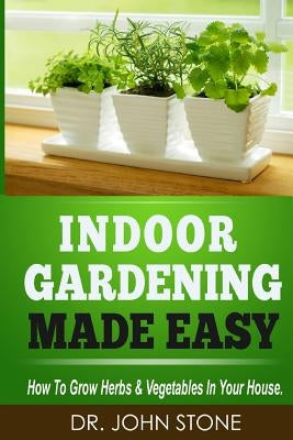 Indoor Gardening Made Easy: How To Grow Herbs & Vegetables In Your House by Stone, John