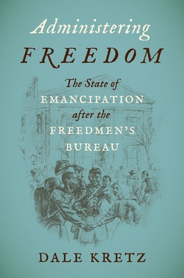 Administering Freedom: The State of Emancipation After the Freedmen's Bureau by Kretz, Dale