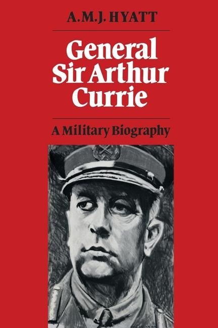 General Sir Arthur Currie: A Military Biography by Hyatt, A. M. J.
