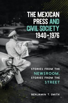 The Mexican Press and Civil Society, 1940-1976: Stories from the Newsroom, Stories from the Street by Smith, Benjamin T.