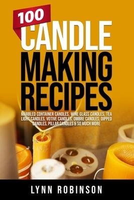 100 Candle Making Recipes: Marbled Container Candles, Wine Glass Candles, Tea Light Candles, Votive Candles, Ombre Candles, Dipped Candles, Pilla by Robinson, Lynn