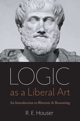 Logic as a Liberal Art: An Introduction to Rhetoric and Reasoning by Houser, Rollen E.