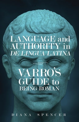 Language and Authority in de Lingua Latina: Varro's Guide to Being Roman by Spencer, Diana