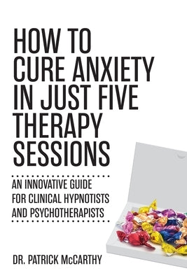 How to Cure Anxiety in Just Five Therapy Sessions: An Innovative Manual for Clinical Hypnotists and Psychotherapists by McCarthy, Patrick