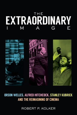 The Extraordinary Image: Orson Welles, Alfred Hitchcock, Stanley Kubrick, and the Reimagining of Cinema by Kolker, Robert P.