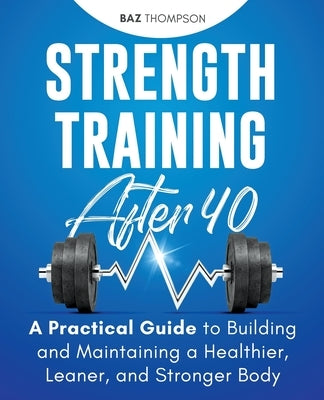Strength Training After 40: A Practical Guide to Building and Maintaining a Healthier, Leaner, and Stronger Body by Thompson, Baz