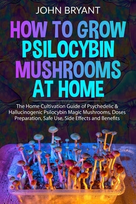 How to Grow Psilocybin Mushrooms at Home: The Home Cultivation Guide of Psychedelic & Hallucinogenic Psilocybin Magic Mushrooms, Doses Preparation, Sa by Bryant, John