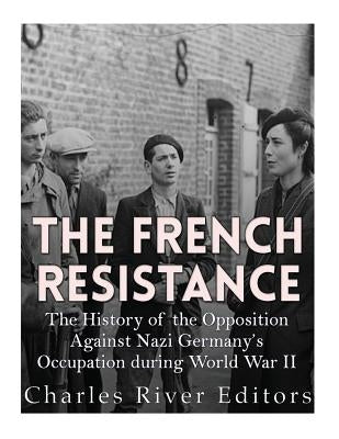 The French Resistance: The History of the Opposition Against Nazi Germany's Occupation of France during World War II by Charles River Editors