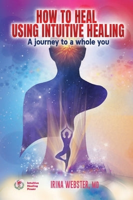 How to Heal Using Intuitive Healing: A journey to a whole you: A journey to a whole you by Webster, Irina