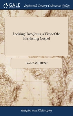 Looking Unto Jesus, a View of the Everlasting Gospel: Or, the Soul's Eying of Jesus, as Carrying on the Great Work of Man's Salvation From First to La by Ambrose, Isaac