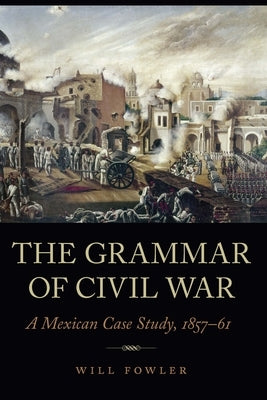 The Grammar of Civil War: A Mexican Case Study, 1857-61 by Fowler, Will