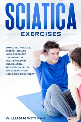 Sciatica Exercises: Simple Techniques, Stretching and Yoga Exercises to Find Relief From Back Pain and Sciatica. Ricover your Life Forever by Wittmann, William M.