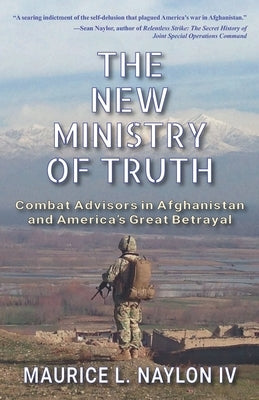 The New Ministry of Truth: Combat Advisors in Afghanistan and America's Great Betrayal by Naylon, Maurice L., IV