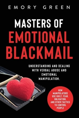 Masters of Emotional Blackmail: Understanding and Dealing with Verbal Abuse and Emotional Manipulation. How Manipulators Use Guilt, Fear, Obligation, by Green, Emory