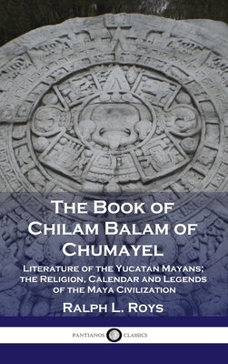 Book of Chilam Balam of Chumayel: Literature of the Yucatan Mayans; the Religion, Calendar and Legends of the Maya Civilization by Roys, Ralph L.