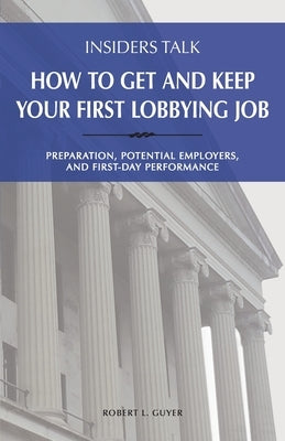 Insiders Talk: How to Get and Keep Your First Lobbying Job: Preparation, Potential Employers, and First-Day Performance by Guyer, Robert L.