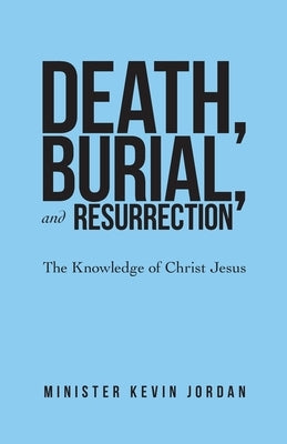 Death, Burial, and Resurrection: The Knowledge of Christ Jesus by Jordan, Minister Kevin
