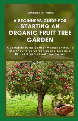 A beginners guide for starting an organic fruit tree garden: A complete demmies user manual on how to start your tree gardening and become a skilled o by Adams Rnd, Rita