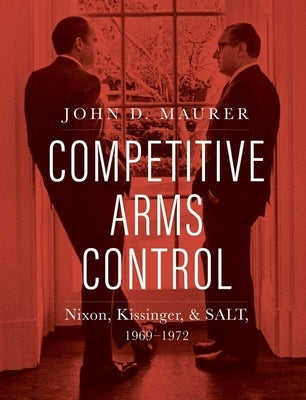 Competitive Arms Control: Nixon, Kissinger, and Salt, 1969-1972 by Maurer, John D.