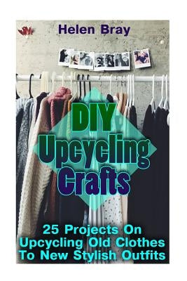 DIY Upcycling Crafts: 25 Projects On Upcycling Old Clothes To New Stylish Outfits by Bray, Helen