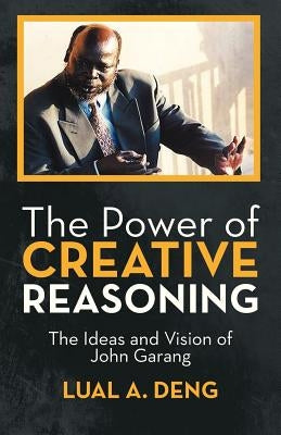 The Power of Creative Reasoning: The Ideas and Vision of John Garang by Deng, Lual A.