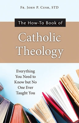 The How-To Book of Catholic Theology: Everything You Need to Know But No One Ever Taught You by Fr John P Cush S T D