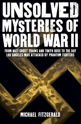 Unsolved Mysteries of World War II: From the Nazi Ghost Train and 'Tokyo Rose' to the Day Los Angeles Was Attacked by Phantom Fighters by Fitzgerald, Michael