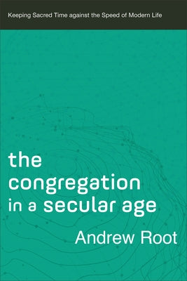 The Congregation in a Secular Age: Keeping Sacred Time Against the Speed of Modern Life by Root, Andrew