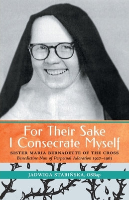 For Their Sake I Consecrate Myself: Sister Maria Bernadette of the Cross (Benedictine Nun of Perpetual Adoration 1927-1963) by Stabinska, Jadwiga