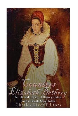 Countess Elizabeth Bathory: The Life and Legacy of History's Most Prolific Female Serial Killer by Charles River Editors