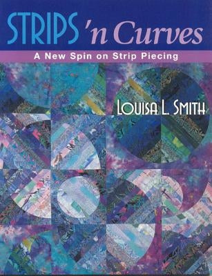 Strips 'n Curves: A New Spin on Strip Piecing by Smith, Louisa L.