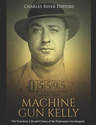 Machine Gun Kelly: The Notorious Life and Crimes of the Depression Era Gangster by Charles River Editors