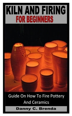 Kiln and Firing for Beginners: Guide On How To Fire Pottery And Ceramics by Brenda, Danny C.