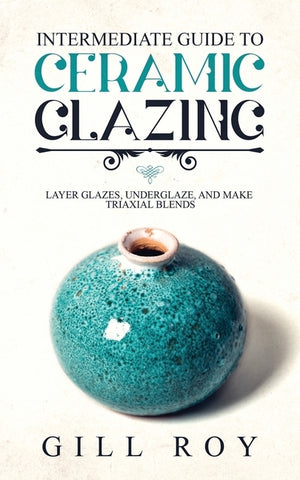 Intermediate Guide to Ceramic Glazing: Layer Glazes, Underglaze, and Make Triaxial Blends by Roy, Gill