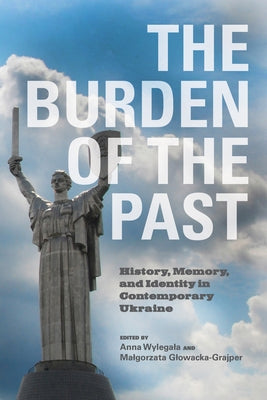 The Burden of the Past: History, Memory, and Identity in Contemporary Ukraine by Wylegala, Anna